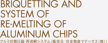 アルミ切屑圧縮･再溶解システム（販売元：住金物産マテックス（株））　BRIQUETTING AND SYSTEM OF RE-MELTING OF ALUMINUM CHIPS